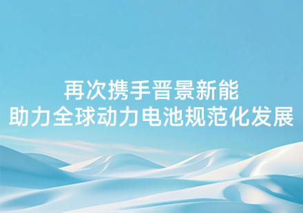 再次攜手晉景新能 助力全球動力電池規(guī)范化發(fā)展